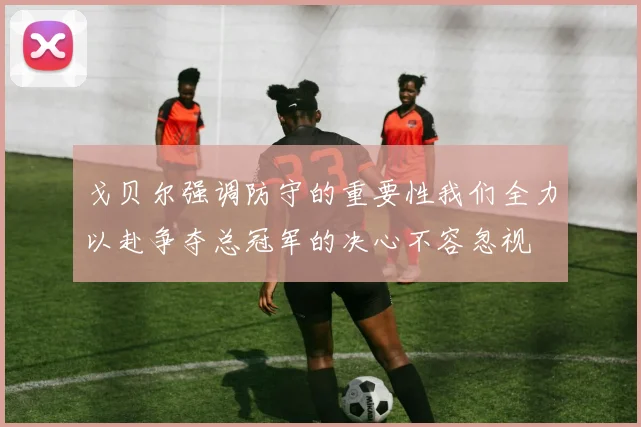 戈贝尔强调防守的重要性我们全力以赴争夺总冠军的决心不容忽视