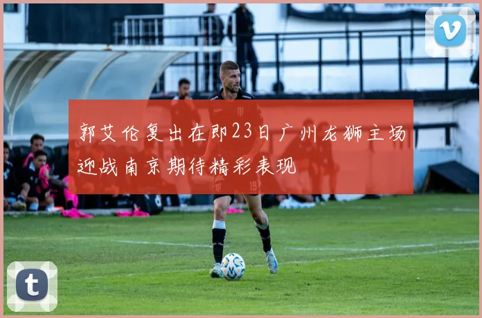 郭艾伦复出在即23日广州龙狮主场迎战南京期待精彩表现