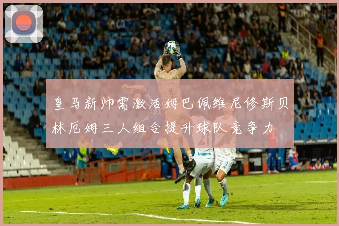 皇马新帅需激活姆巴佩维尼修斯贝林厄姆三人组合提升球队竞争力