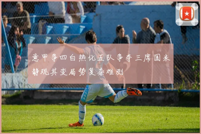 意甲争四白热化五队争夺三席国米静观其变局势复杂难测