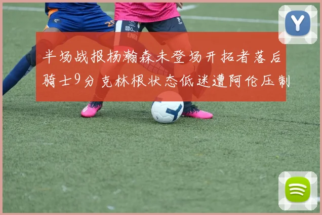 半场战报杨瀚森未登场开拓者落后骑士9分克林根状态低迷遭阿伦压制