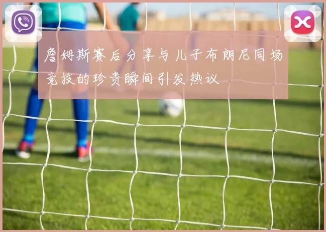 詹姆斯赛后分享与儿子布朗尼同场竞技的珍贵瞬间引发热议
