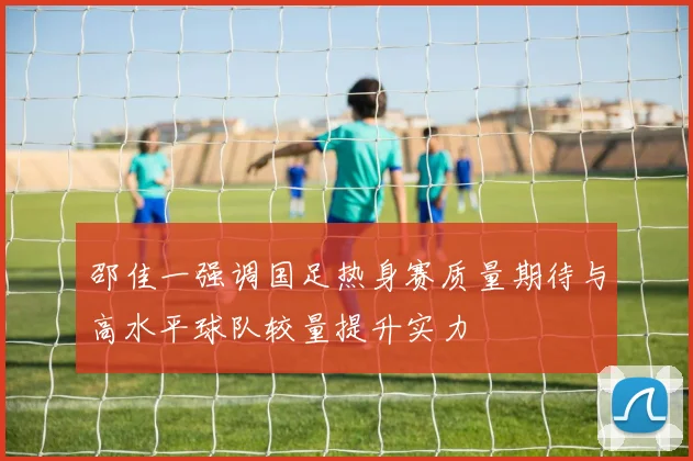 邵佳一强调国足热身赛质量期待与高水平球队较量提升实力
