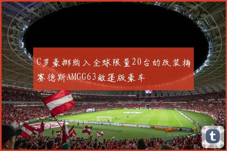 C罗豪掷购入全球限量20台的改装梅赛德斯AMGG63敞篷版豪车