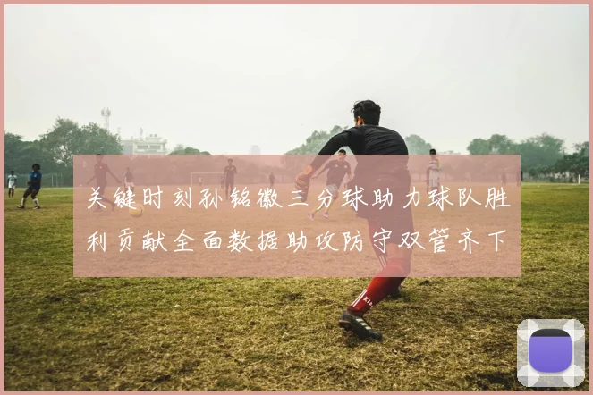 关键时刻孙铭徽三分球助力球队胜利贡献全面数据助攻防守双管齐下