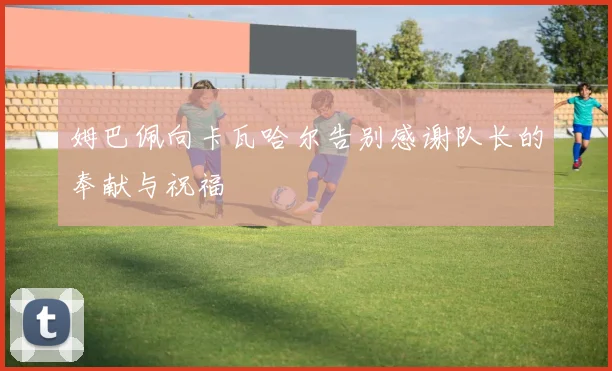 姆巴佩向卡瓦哈尔告别感谢队长的奉献与祝福