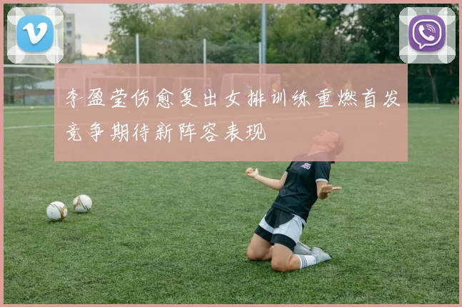 李盈莹伤愈复出女排训练重燃首发竞争期待新阵容表现